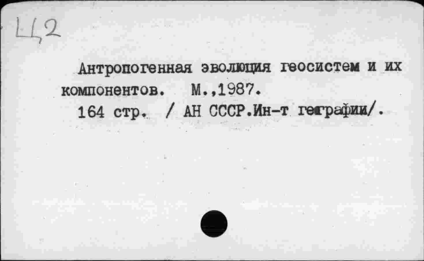 ﻿Антропогенная эволюция геосистем и их компонентов. М.,1987.
164 стр. / АН СССР.Ин-т геграфии/.